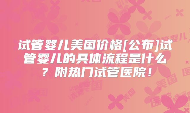 试管婴儿美国价格[公布]试管婴儿的具体流程是什么？附热门试管医院！