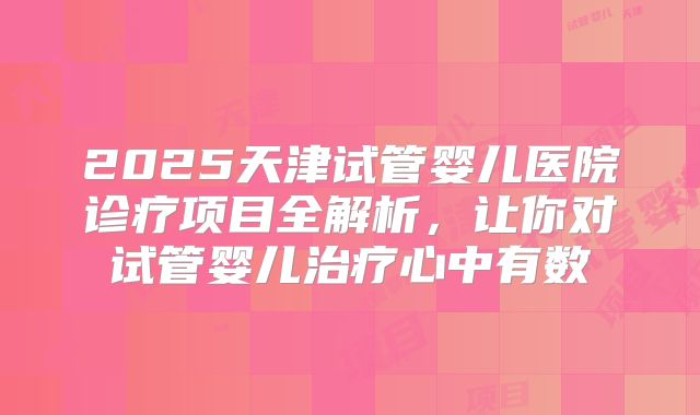 2025天津试管婴儿医院诊疗项目全解析,让你对试管婴儿治疗心中有数