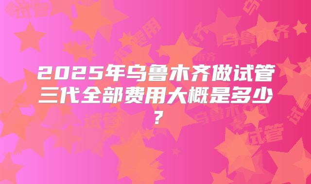 2025年乌鲁木齐做试管三代全部费用大概是多少？