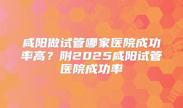 咸阳做试管哪家医院成功率高?附2025咸阳试管医院成功率
