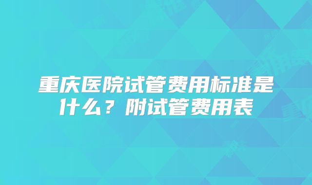 重庆医院试管费用标准是什么?附试管费用表