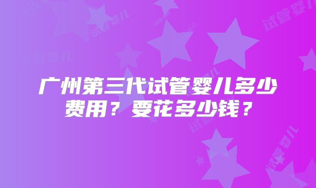 广州第三代试管婴儿多少费用？要花多少钱？
