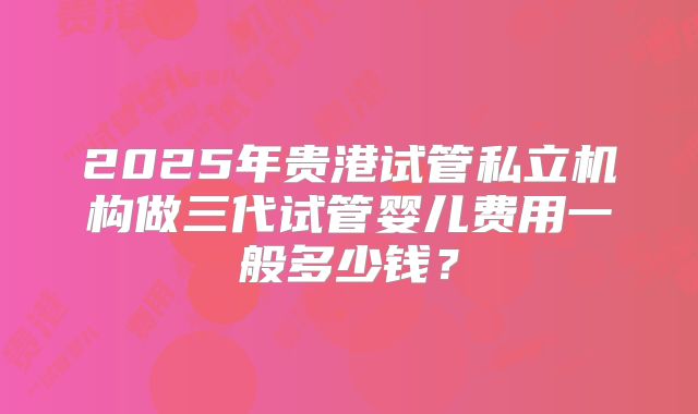 2025年贵港试管私立机构做三代试管婴儿费用一般多少钱？