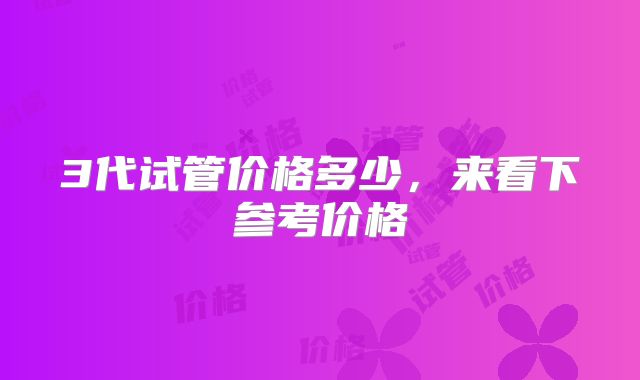 3代试管价格多少,来看下参考价格