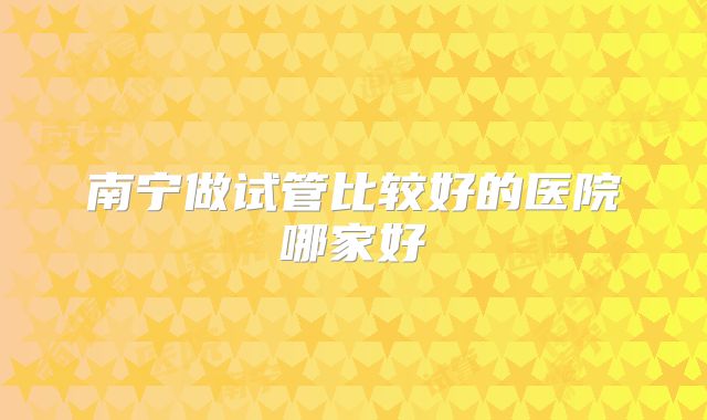 南宁做试管比较好的医院哪家好