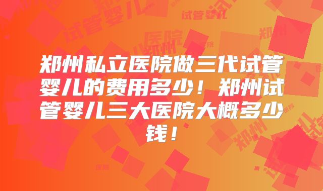 郑州私立医院做三代试管婴儿的费用多少！郑州试管婴儿三大医院大概多少钱！