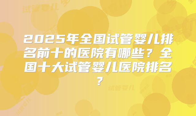 2025年全国试管婴儿排名前十的医院有哪些？全国十大试管婴儿医院排名？