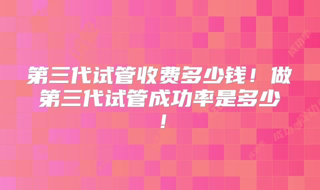 第三代试管收费多少钱!做第三代试管成功率是多少!