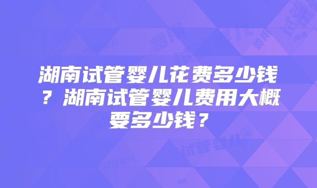 湖南试管婴儿花费多少钱?湖南试管婴儿费用大概要多少钱?