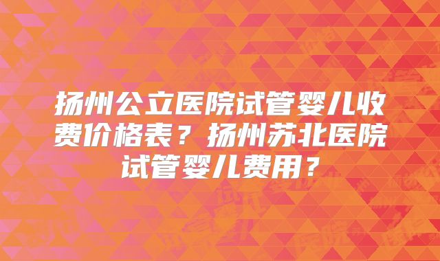 扬州公立医院试管婴儿收费价格表？扬州苏北医院试管婴儿费用？
