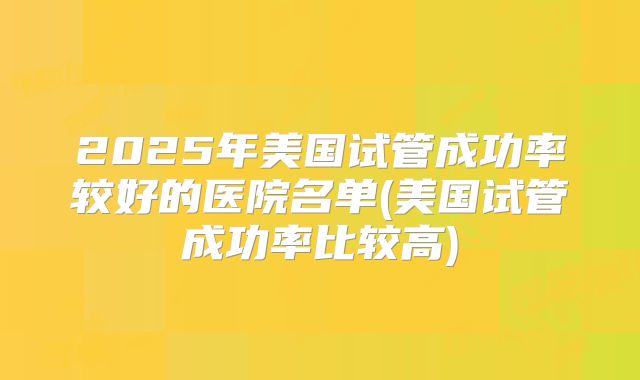 2025年美国试管成功率较好的医院名单(美国试管成功率比较高)