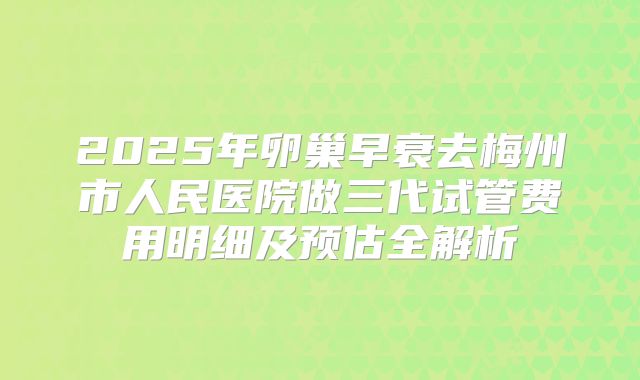 2025年卵巢早衰去梅州市人民医院做三代试管费用明细及预估全解析