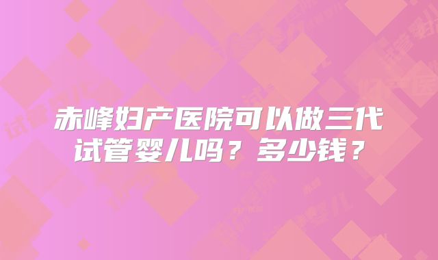 赤峰妇产医院可以做三代试管婴儿吗?多少钱?
