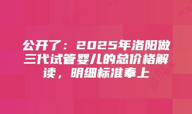 公开了：2025年洛阳做三代试管婴儿的总价格解读，明细标准奉上