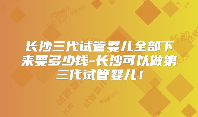 长沙三代试管婴儿全部下来要多少钱-长沙可以做第三代试管婴儿！