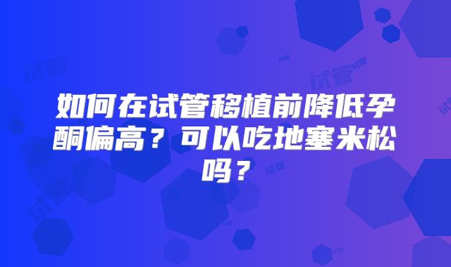 如何在试管移植前降低孕酮偏高？可以吃地塞米松吗？