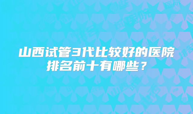 山西试管3代比较好的医院排名前十有哪些?