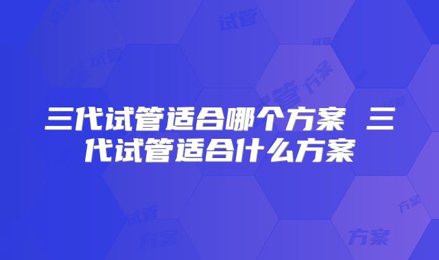 三代试管适合哪个方案 三代试管适合什么方案