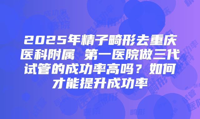 2025年精子畸形去重庆医科附属 第一医院做三代试管的成功率高吗？如何才能提升成功率