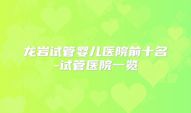 龙岩试管婴儿医院前十名-试管医院一览