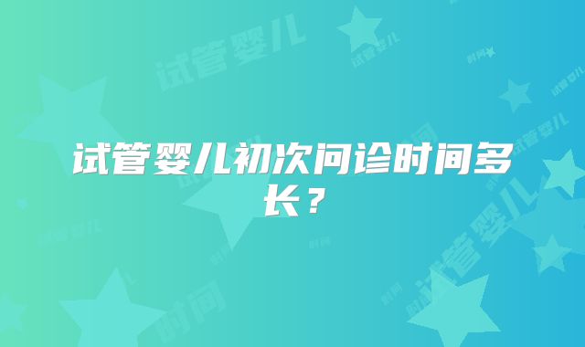 试管婴儿初次问诊时间多长？