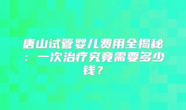 唐山试管婴儿费用全揭秘：一次治疗究竟需要多少钱？