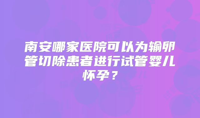 南安哪家医院可以为输卵管切除患者进行试管婴儿怀孕？