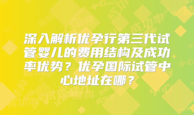 深入解析优孕行第三代试管婴儿的费用结构及成功率优势？优孕国际试管中心地址在哪？
