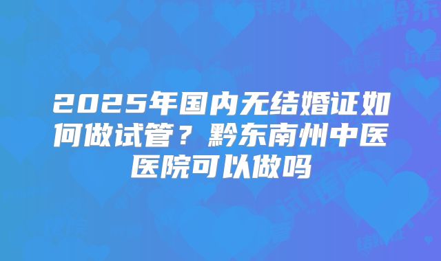 2025年国内无结婚证如何做试管?黔东南州中医医院可以做吗
