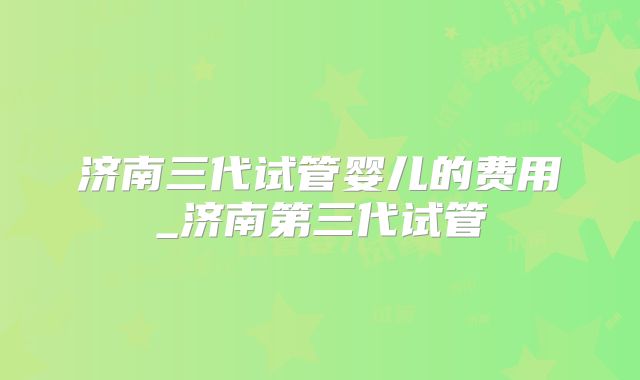 济南三代试管婴儿的费用_济南第三代试管