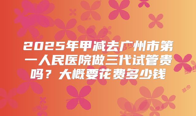 2025年甲减去广州市第一人民医院做三代试管贵吗？大概要花费多少钱