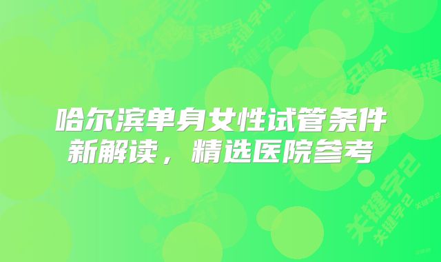 哈尔滨单身女性试管条件新解读，精选医院参考