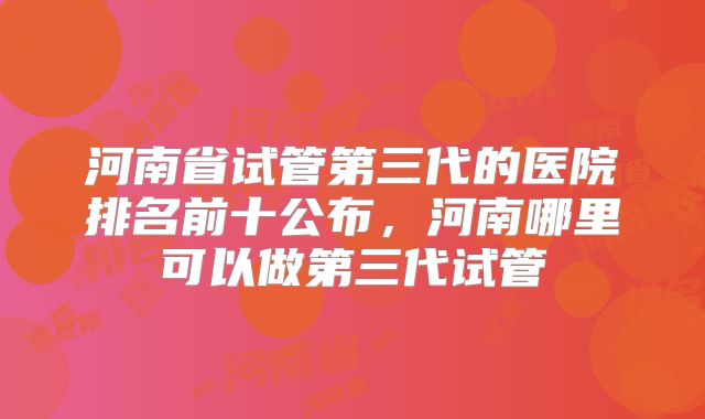 河南省试管第三代的医院排名前十公布，河南哪里可以做第三代试管