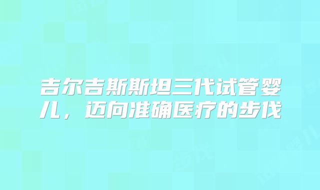 吉尔吉斯斯坦三代试管婴儿，迈向准确医疗的步伐