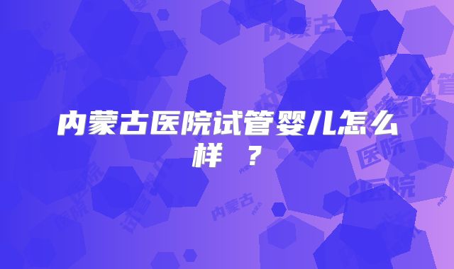 内蒙古医院试管婴儿怎么样 ？