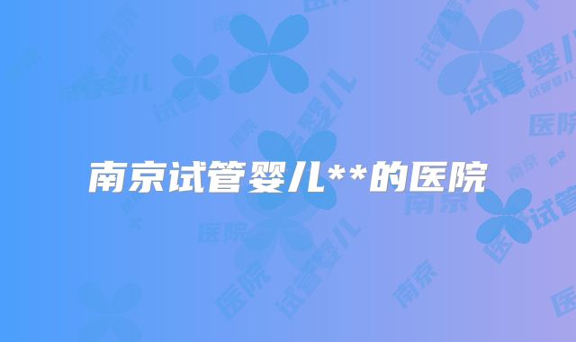 南京试管婴儿**的医院