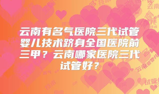 云南有名气医院三代试管婴儿技术跻身全国医院前三甲？云南哪家医院三代试管好？