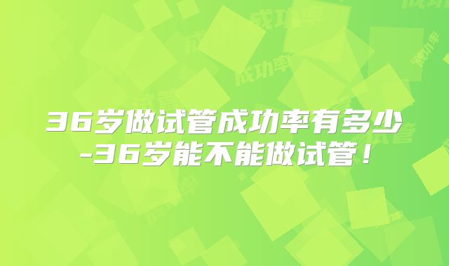 36岁做试管成功率有多少-36岁能不能做试管！
