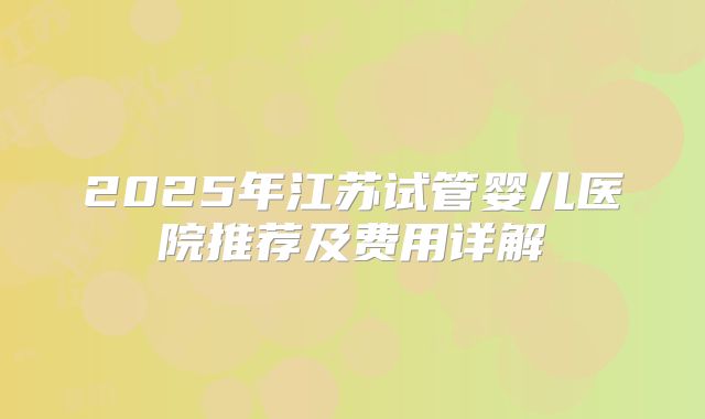 2025年江苏试管婴儿医院推荐及费用详解