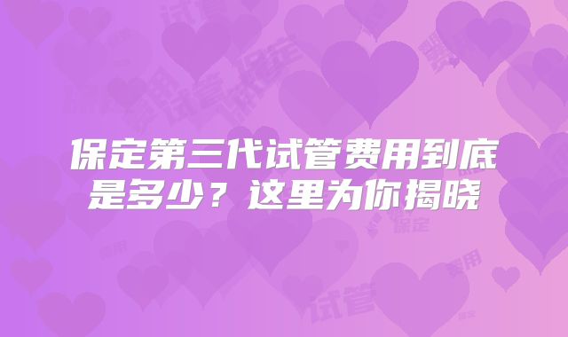 保定第三代试管费用到底是多少？这里为你揭晓