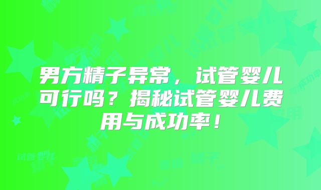 男方精子异常，试管婴儿可行吗？揭秘试管婴儿费用与成功率！