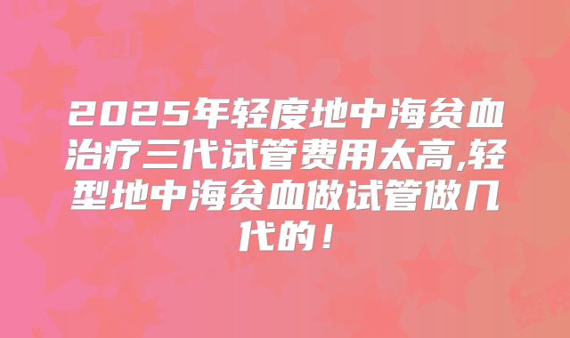 2025年轻度地中海贫血治疗三代试管费用太高,轻型地中海贫血做试管做几代的!