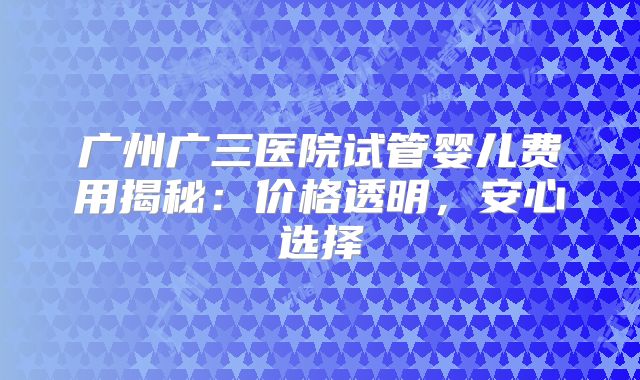 广州广三医院试管婴儿费用揭秘:价格透明,安心选择