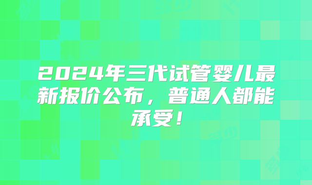 2024年三代试管婴儿最新报价公布，普通人都能承受！