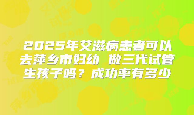 2025年艾滋病患者可以去萍乡市妇幼 做三代试管生孩子吗？成功率有多少