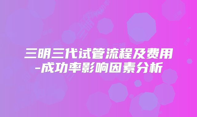 三明三代试管流程及费用-成功率影响因素分析
