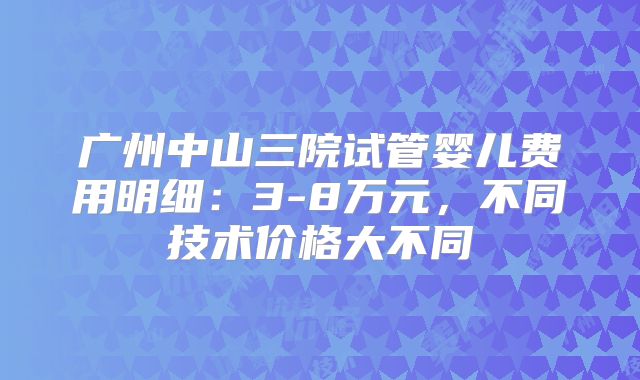 广州中山三院试管婴儿费用明细:3-8万元,不同技术价格大不同