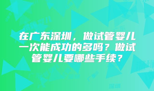 在广东深圳,做试管婴儿一次能成功的多吗?做试管婴儿要哪些手续?