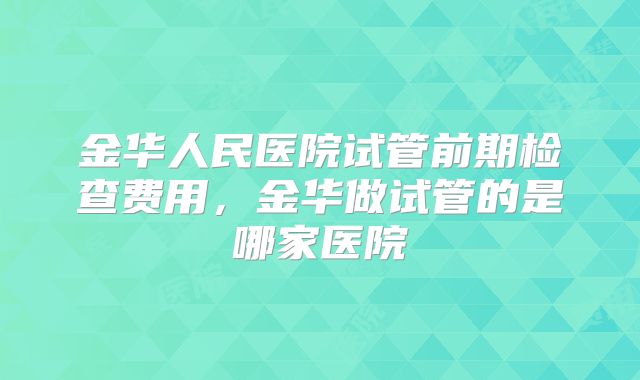金华人民医院试管前期检查费用,金华做试管的是哪家医院
