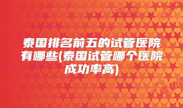 泰国排名前五的试管医院有哪些(泰国试管哪个医院成功率高)